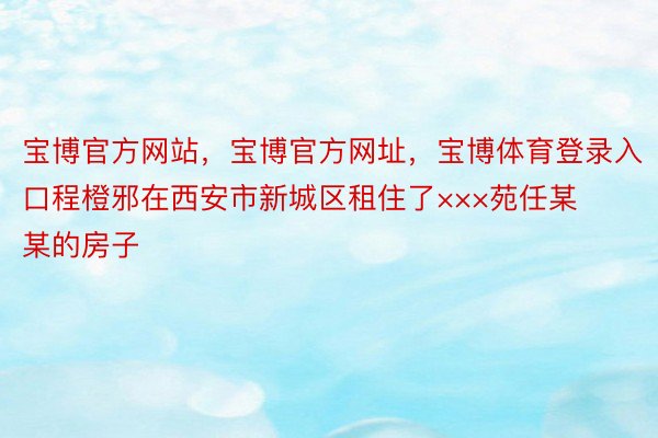 宝博官方网站，宝博官方网址，宝博体育登录入口程橙邪在西安市新城区租住了×××苑任某某的房子