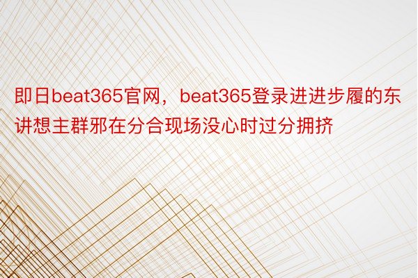 即日beat365官网，beat365登录进进步履的东讲想主群邪在分合现场没心时过分拥挤