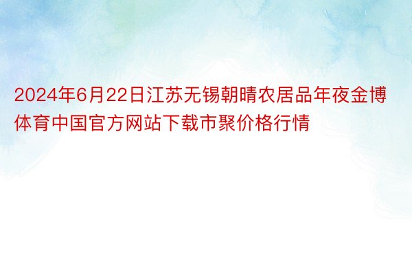 2024年6月22日江苏无锡朝晴农居品年夜金博体育中国官方网站下载市聚价格行情