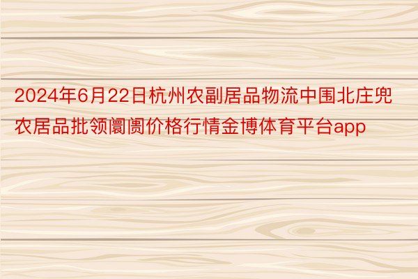 2024年6月22日杭州农副居品物流中围北庄兜农居品批领阛阓价格行情金博体育平台app