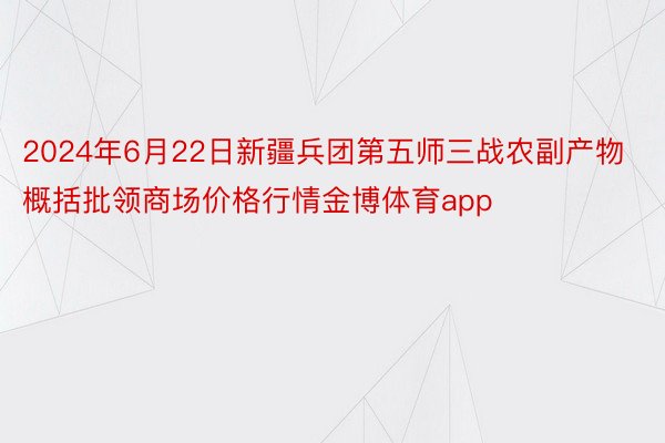 2024年6月22日新疆兵团第五师三战农副产物概括批领商场价格行情金博体育app
