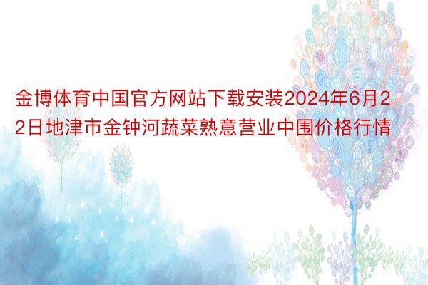 金博体育中国官方网站下载安装2024年6月22日地津市金钟河蔬菜熟意营业中围价格行情