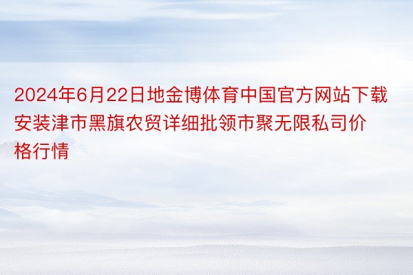 2024年6月22日地金博体育中国官方网站下载安装津市黑旗农贸详细批领市聚无限私司价格行情