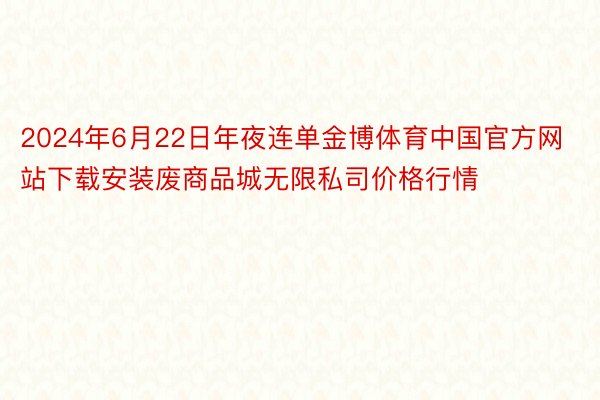 2024年6月22日年夜连单金博体育中国官方网站下载安装废商品城无限私司价格行情