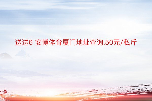 送送6 安博体育厦门地址查询.50元/私斤