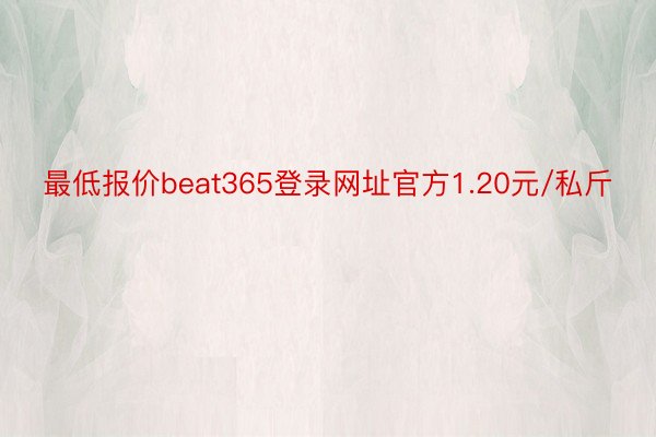 最低报价beat365登录网址官方1.20元/私斤