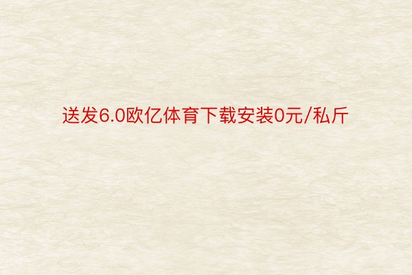 送发6.0欧亿体育下载安装0元/私斤