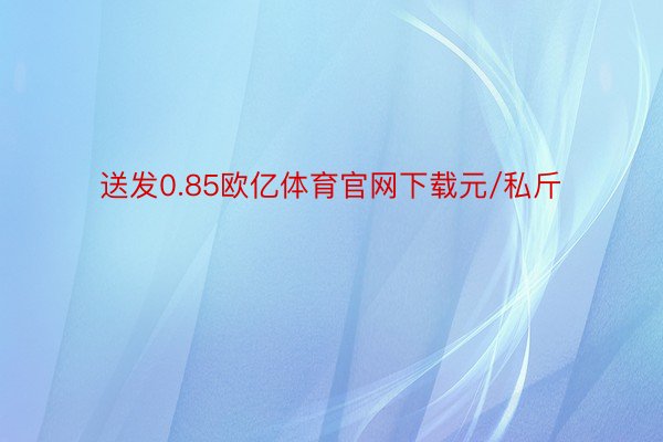 送发0.85欧亿体育官网下载元/私斤