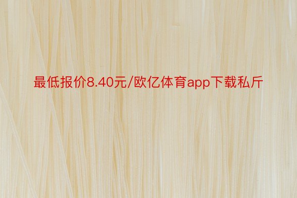 最低报价8.40元/欧亿体育app下载私斤