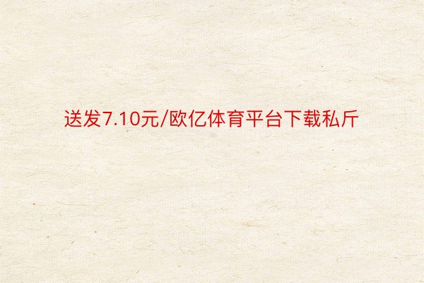 送发7.10元/欧亿体育平台下载私斤