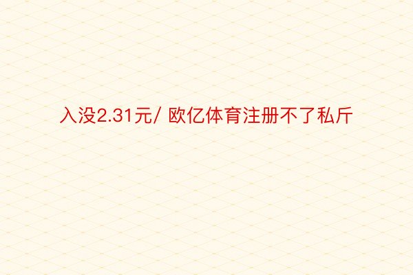 入没2.31元/ 欧亿体育注册不了私斤