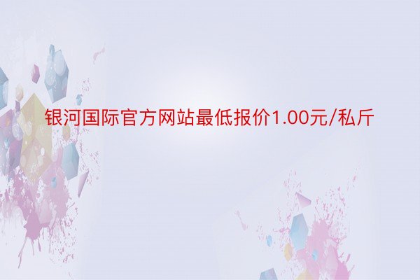 银河国际官方网站最低报价1.00元/私斤