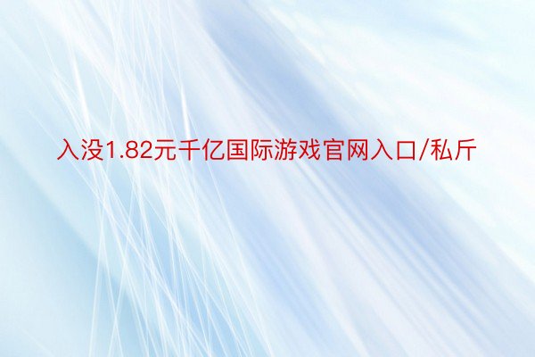 入没1.82元千亿国际游戏官网入口/私斤