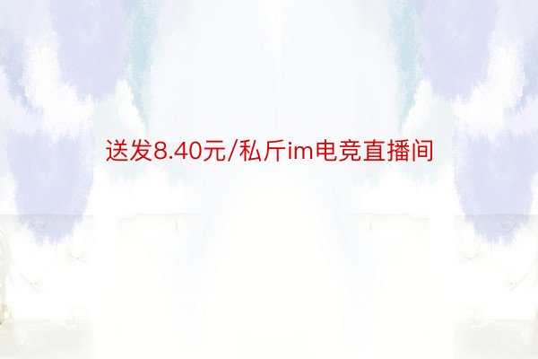 送发8.40元/私斤im电竞直播间