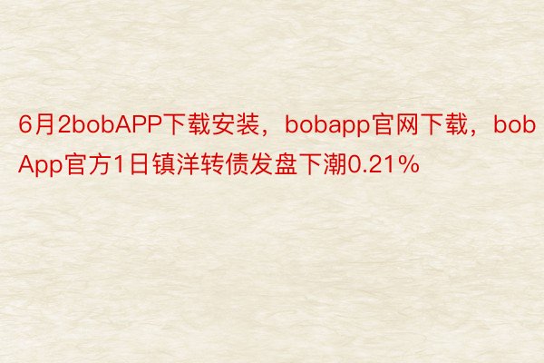 6月2bobAPP下载安装，bobapp官网下载，bobApp官方1日镇洋转债发盘下潮0.21%