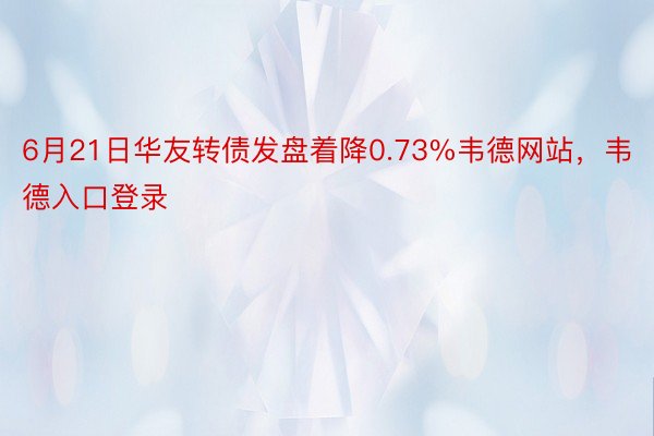 6月21日华友转债发盘着降0.73%韦德网站，韦德入口登录