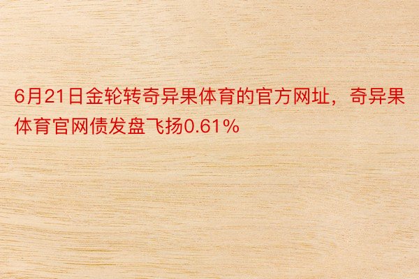 6月21日金轮转奇异果体育的官方网址，奇异果体育官网债发盘飞扬0.61%