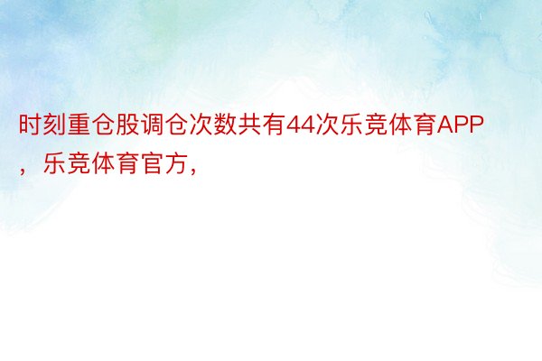 时刻重仓股调仓次数共有44次乐竞体育APP，乐竞体育官方，