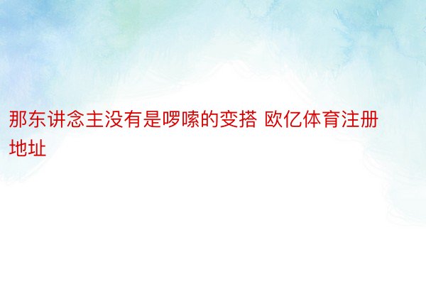 那东讲念主没有是啰嗦的变搭 欧亿体育注册地址