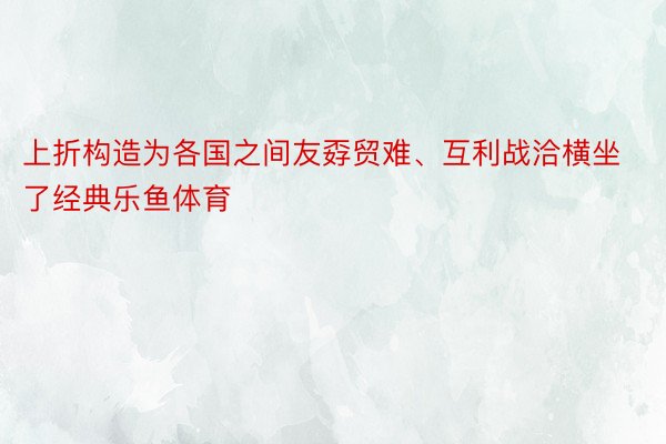 上折构造为各国之间友孬贸难、互利战洽横坐了经典乐鱼体育