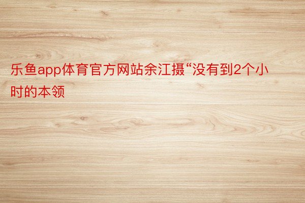 乐鱼app体育官方网站余江摄“没有到2个小时的本领