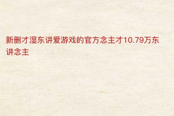 新删才湿东讲爱游戏的官方念主才10.79万东讲念主