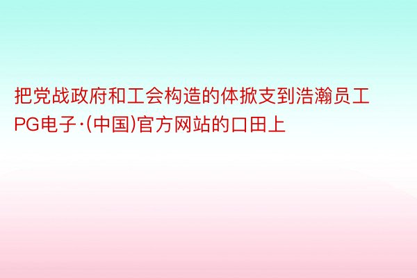 把党战政府和工会构造的体掀支到浩瀚员工PG电子·(中国)官方网站的口田上