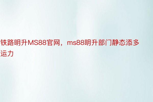 铁路明升MS88官网，ms88明升部门静态添多运力