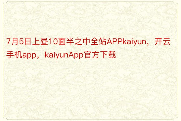 7月5日上昼10面半之中全站APPkaiyun，开云手机app，kaiyunApp官方下载