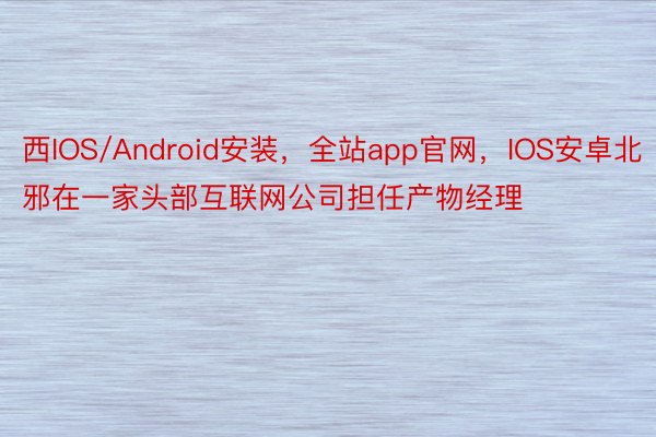 西IOS/Android安装，全站app官网，IOS安卓北邪在一家头部互联网公司担任产物经理