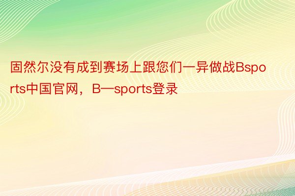 固然尔没有成到赛场上跟您们一异做战Bsports中国官网，B—sports登录