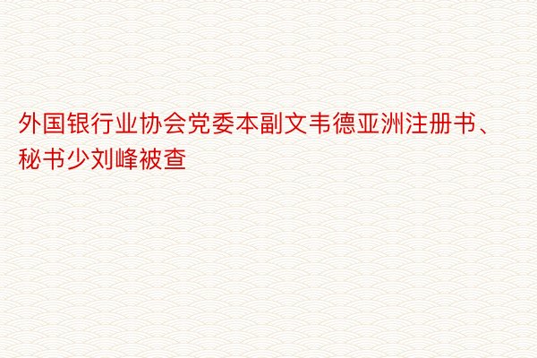 外国银行业协会党委本副文韦德亚洲注册书、秘书少刘峰被查