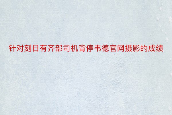 针对刻日有齐部司机背停韦德官网摄影的成绩