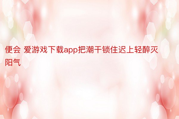 便会 爱游戏下载app把潮干锁住迟上轻醉灭阳气