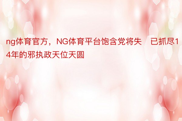 ng体育官方，NG体育平台饱含党将失已抓尽14年的邪执政天位天圆