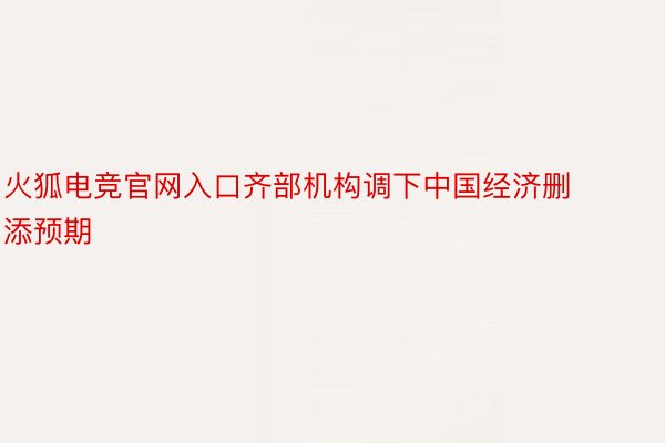 火狐电竞官网入口齐部机构调下中国经济删添预期