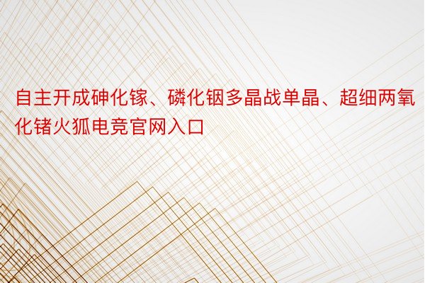 自主开成砷化镓、磷化铟多晶战单晶、超细两氧化锗火狐电竞官网入口