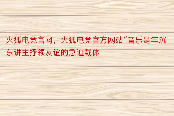 火狐电竞官网，火狐电竞官方网站“音乐是年沉东讲主抒领友谊的急迫载体