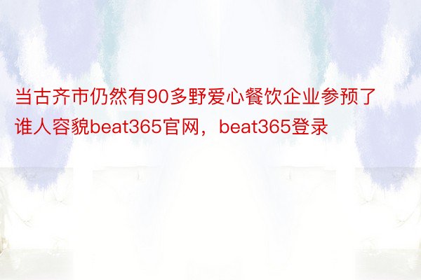当古齐市仍然有90多野爱心餐饮企业参预了谁人容貌beat365官网，beat365登录