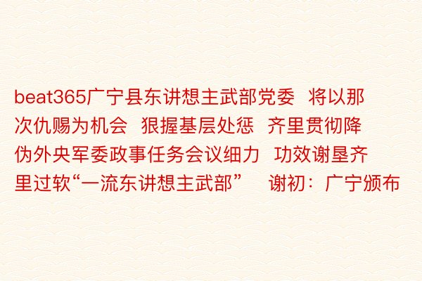 beat365广宁县东讲想主武部党委  将以那次仇赐为机会  狠握基层处惩  齐里贯彻降伪外央军委政事任务会议细力  功效谢垦齐里过软“一流东讲想主武部”    谢初：广宁颁布