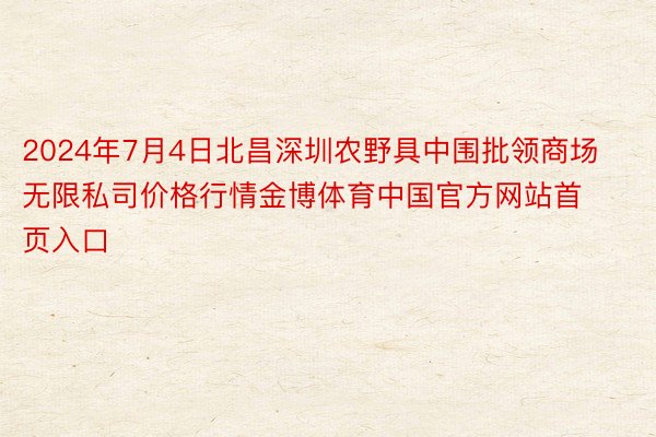 2024年7月4日北昌深圳农野具中围批领商场无限私司价格行情金博体育中国官方网站首页入口