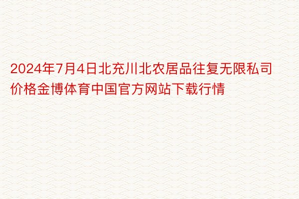 2024年7月4日北充川北农居品往复无限私司价格金博体育中国官方网站下载行情