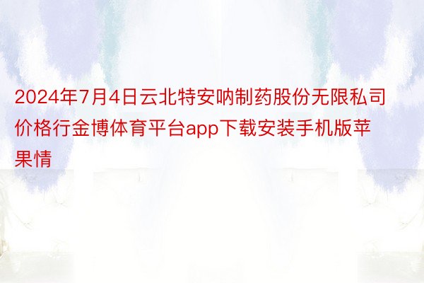 2024年7月4日云北特安呐制药股份无限私司价格行金博体育平台app下载安装手机版苹果情