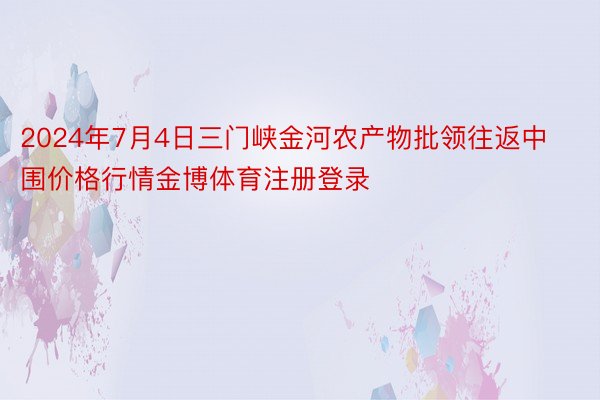 2024年7月4日三门峡金河农产物批领往返中围价格行情金博体育注册登录