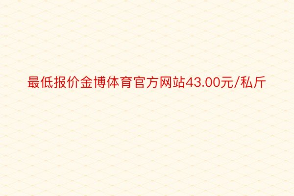 最低报价金博体育官方网站43.00元/私斤