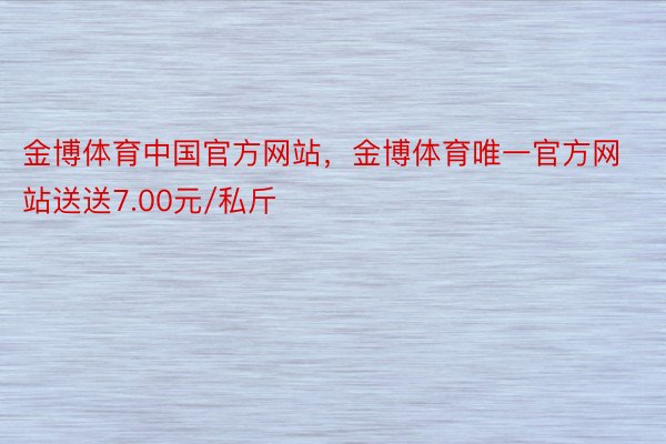 金博体育中国官方网站，金博体育唯一官方网站送送7.00元/私斤