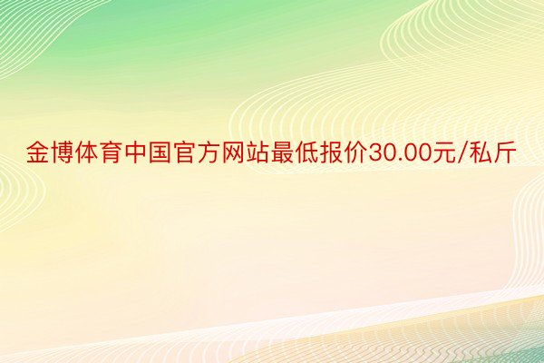 金博体育中国官方网站最低报价30.00元/私斤