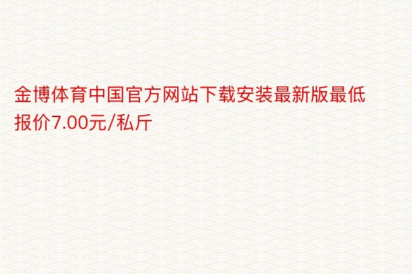 金博体育中国官方网站下载安装最新版最低报价7.00元/私斤