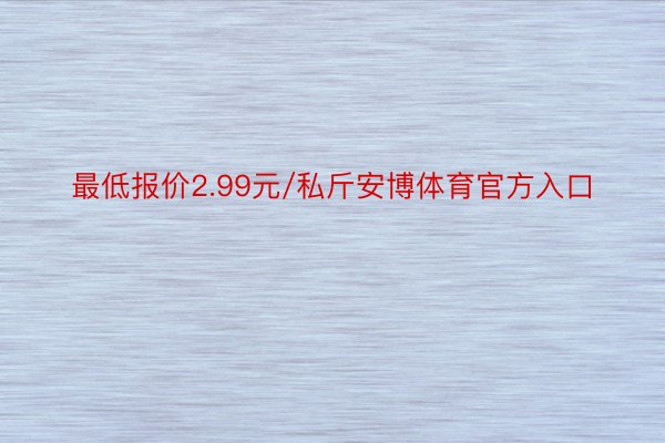 最低报价2.99元/私斤安博体育官方入口