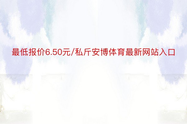 最低报价6.50元/私斤安博体育最新网站入口